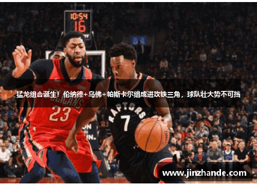 猛龙组合诞生！伦纳德+乌佛+帕斯卡尔组成进攻铁三角，球队壮大势不可挡